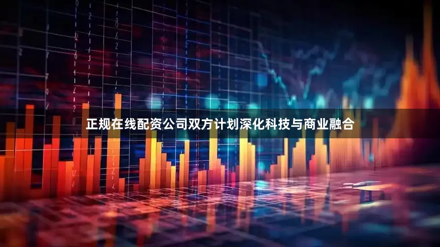 正规在线配资公司双方计划深化科技与商业融合
