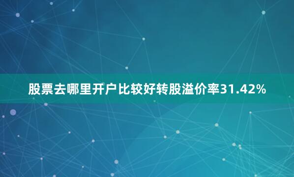 股票去哪里开户比较好转股溢价率31.42%