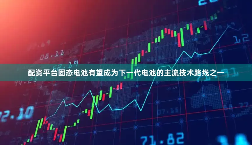 配资平台固态电池有望成为下一代电池的主流技术路线之一