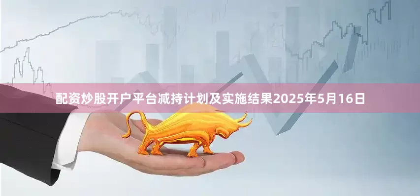 配资炒股开户平台减持计划及实施结果2025年5月16日