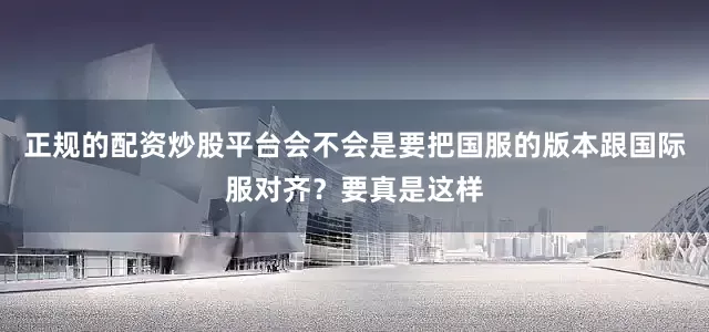 正规的配资炒股平台会不会是要把国服的版本跟国际服对齐？要真是这样
