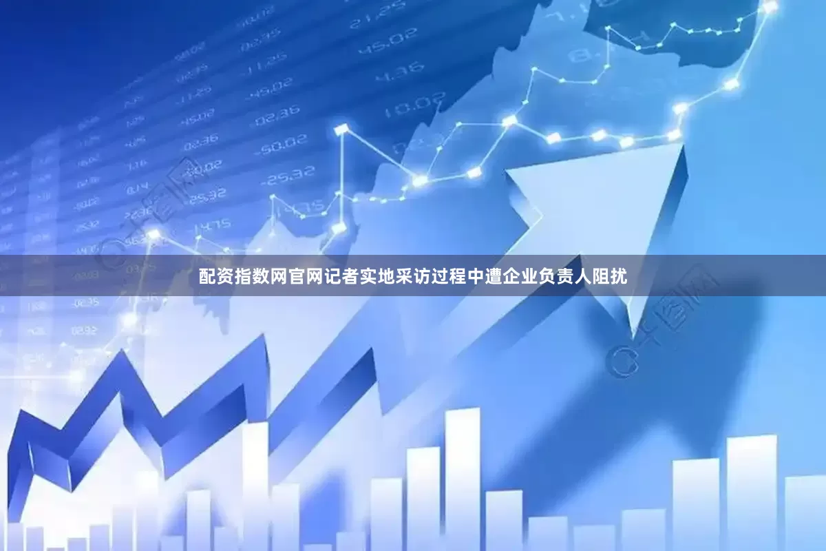 配资指数网官网记者实地采访过程中遭企业负责人阻扰