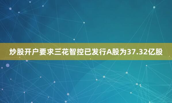 炒股开户要求三花智控已发行A股为37.32亿股