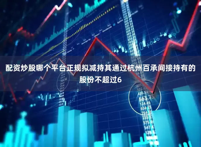 配资炒股哪个平台正规拟减持其通过杭州百承间接持有的股份不超过6