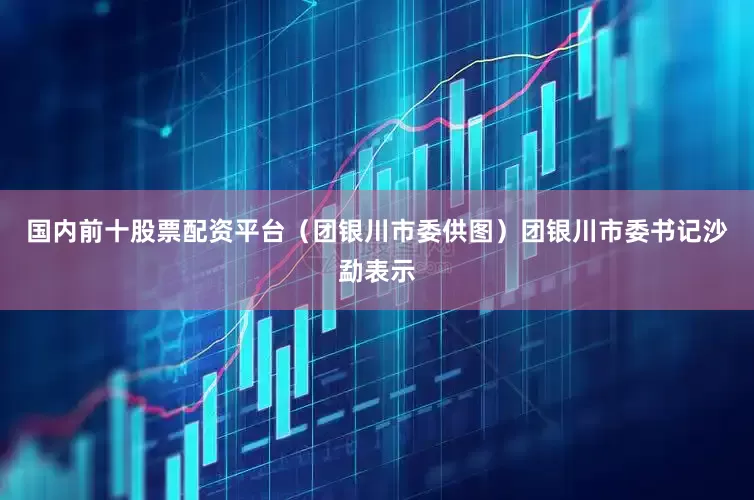国内前十股票配资平台（团银川市委供图）团银川市委书记沙勐表示