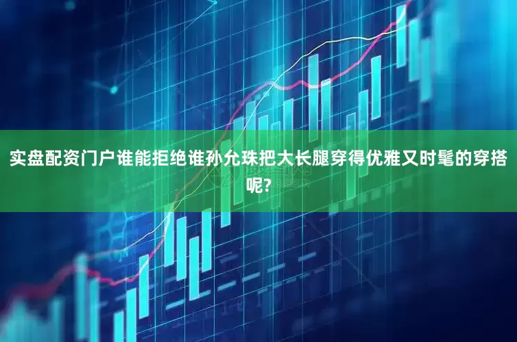 实盘配资门户谁能拒绝谁孙允珠把大长腿穿得优雅又时髦的穿搭呢?