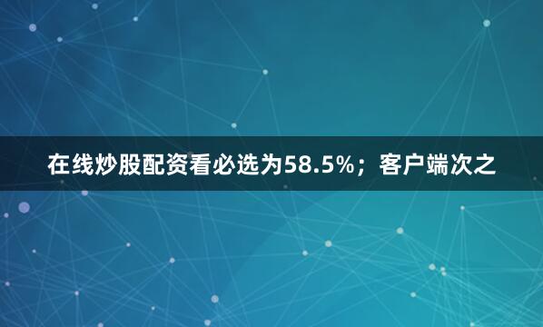 在线炒股配资看必选为58.5%；客户端次之
