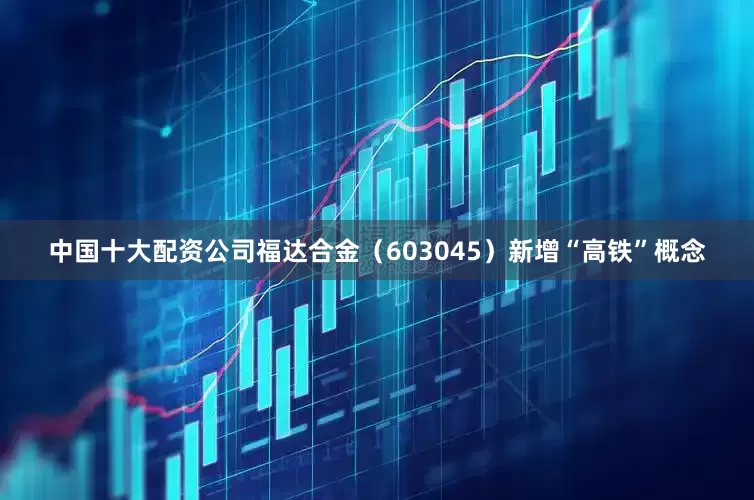 中国十大配资公司福达合金（603045）新增“高铁”概念